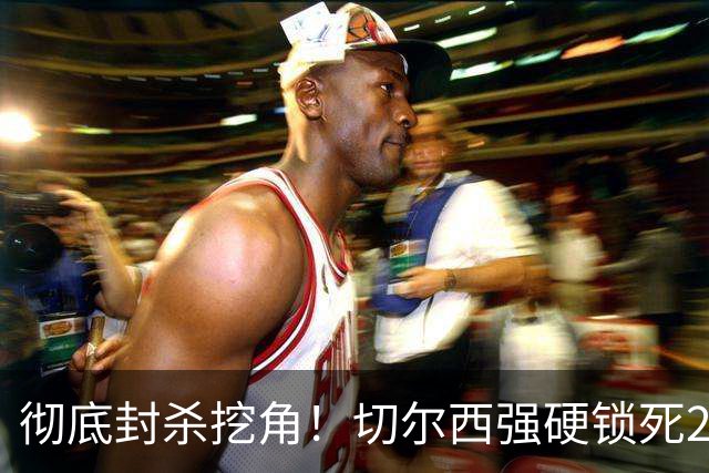 彻底封杀挖角！切尔西强硬锁死20岁天才妖星，新老交替告别混乱